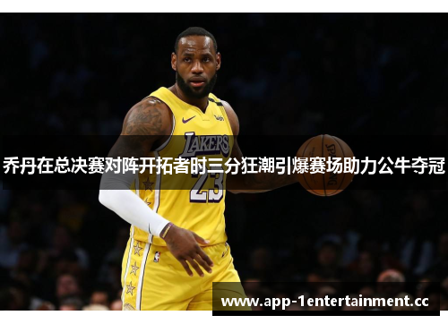 乔丹在总决赛对阵开拓者时三分狂潮引爆赛场助力公牛夺冠