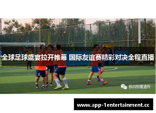 全球足球盛宴拉开帷幕 国际友谊赛精彩对决全程直播